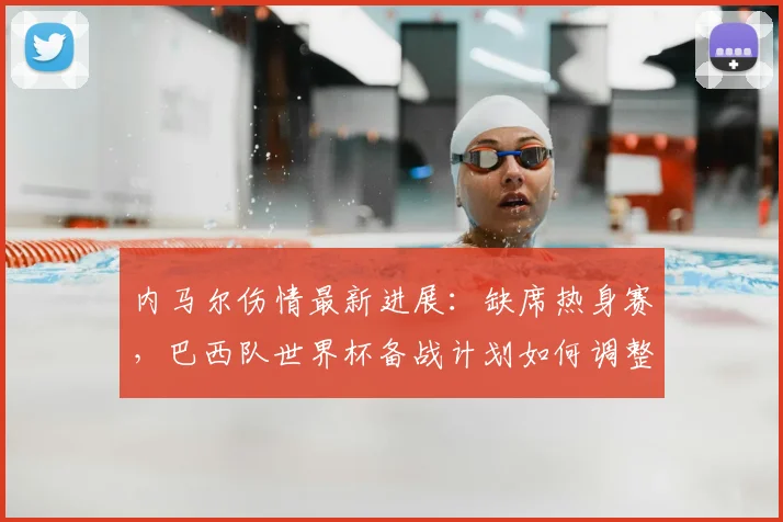 内马尔伤情最新进展：缺席热身赛，巴西队世界杯备战计划如何调整？