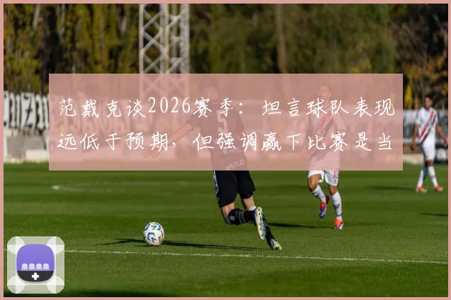 范戴克谈2026赛季：坦言球队表现远低于预期，但强调赢下比赛是当前唯一目标