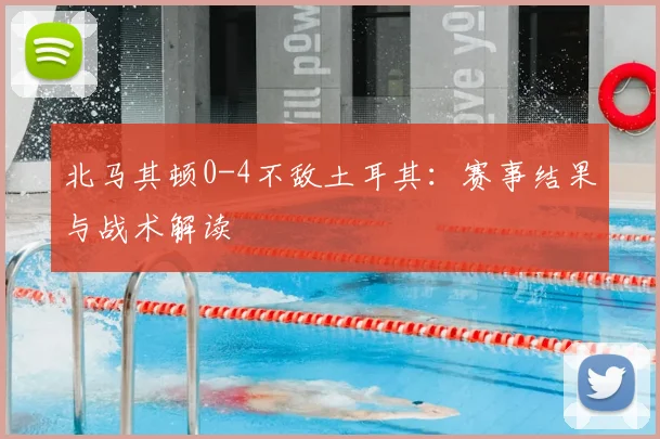 北马其顿0-4不敌土耳其:赛事结果与战术解读