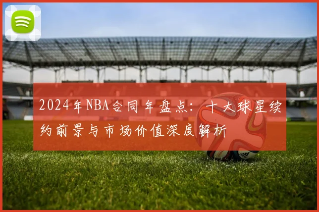 2024年NBA合同年盘点：十大球星续约前景与市场价值深度解析