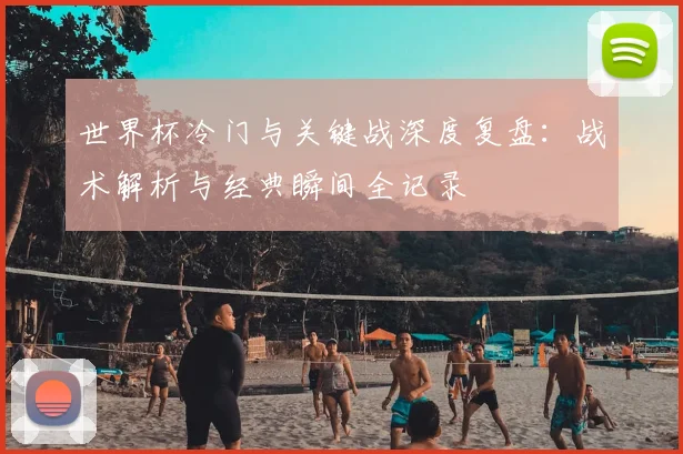 世界杯冷门与关键战深度复盘：战术解析与经典瞬间全记录