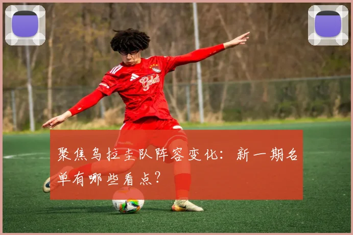 聚焦乌拉圭队阵容变化：新一期名单有哪些看点？