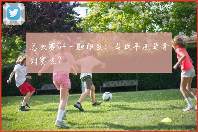 总决赛G4一触即发:是扳平还是拿到赛点?