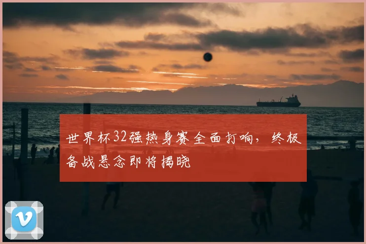 世界杯32强热身赛全面打响,终极备战悬念即将揭晓