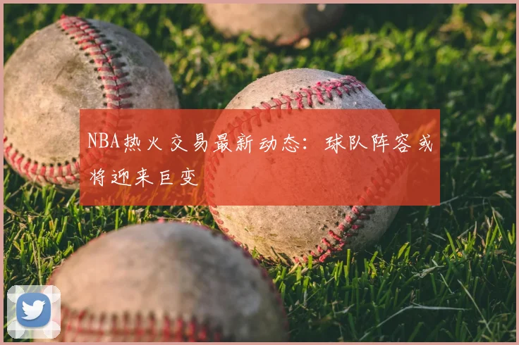 NBA热火交易最新动态：球队阵容或将迎来巨变