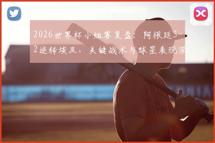 2026世界杯小组赛复盘：阿根廷3-2逆转埃及，关键战术与球星表现深度解析