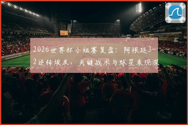 2026世界杯小组赛复盘：阿根廷3-2逆转埃及，关键战术与球星表现深度解析
