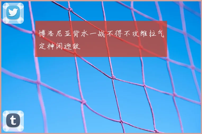 博洛尼亚背水一战不得不攻维拉气定神闲迎敌