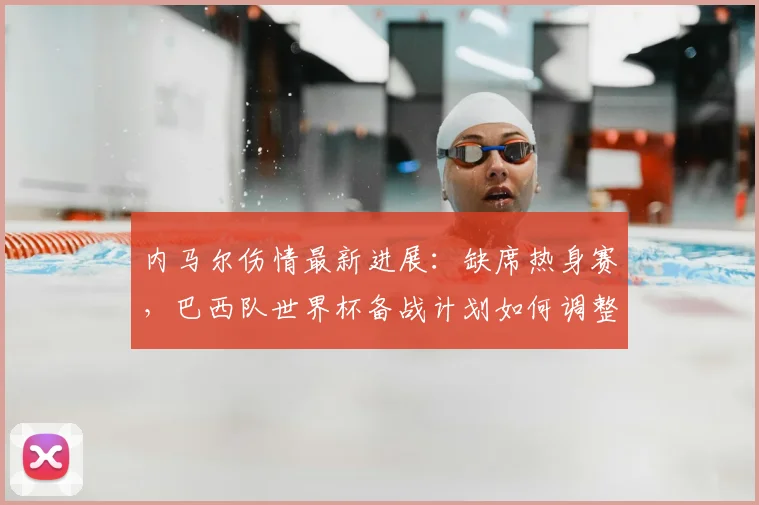 内马尔伤情最新进展：缺席热身赛，巴西队世界杯备战计划如何调整？