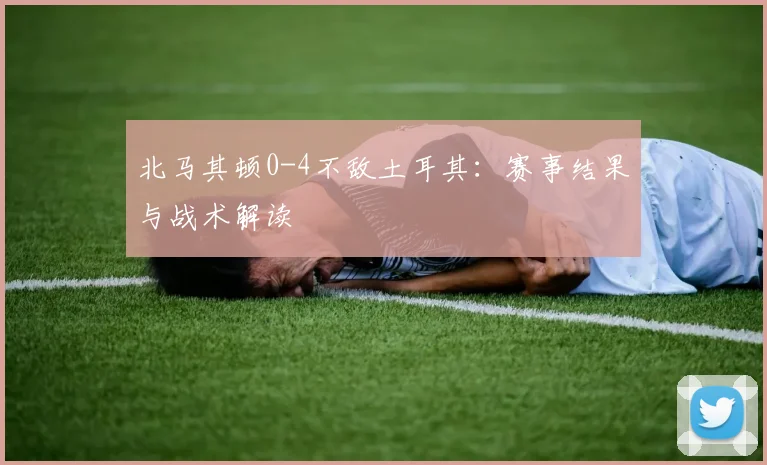 北马其顿0-4不敌土耳其：赛事结果与战术解读